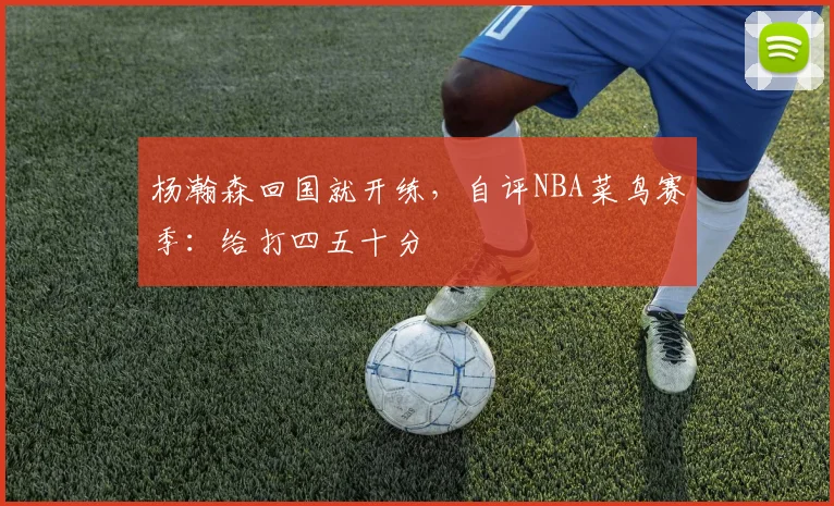 杨瀚森回国就开练,自评NBA菜鸟赛季:给打四五十分