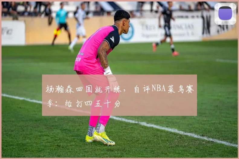杨瀚森回国就开练,自评NBA菜鸟赛季:给打四五十分