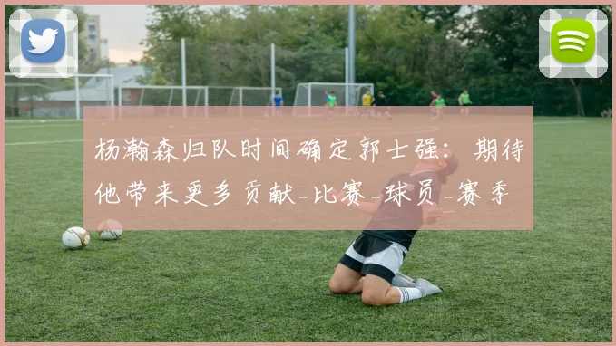 杨瀚森归队时间确定郭士强:期待他带来更多贡献_比赛_球员_赛季