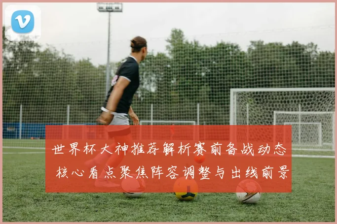 世界杯大神推荐解析赛前备战动态 核心看点聚焦阵容调整与出线前景