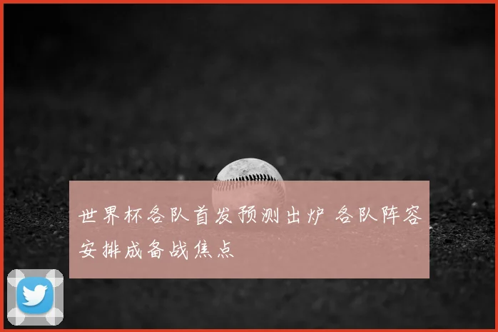 世界杯各队首发预测出炉 各队阵容安排成备战焦点