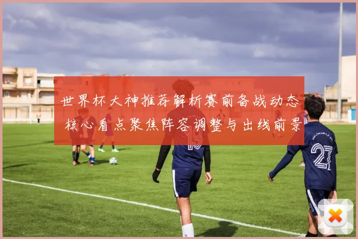 世界杯大神推荐解析赛前备战动态 核心看点聚焦阵容调整与出线前景