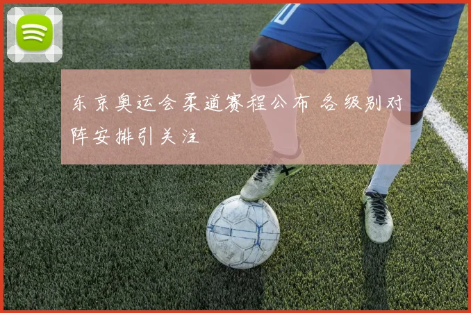 东京奥运会柔道赛程公布 各级别对阵安排引关注