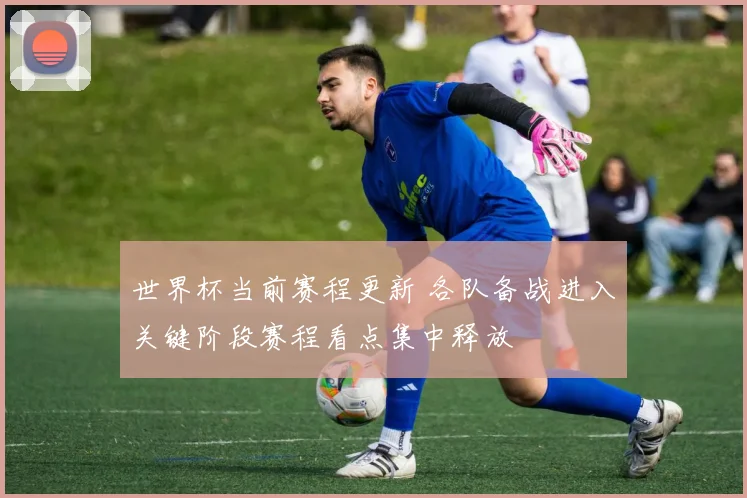 世界杯当前赛程更新 各队备战进入关键阶段赛程看点集中释放