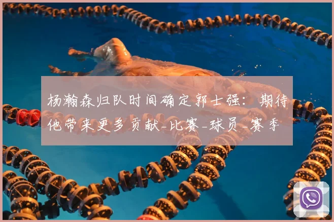 杨瀚森归队时间确定郭士强:期待他带来更多贡献_比赛_球员_赛季